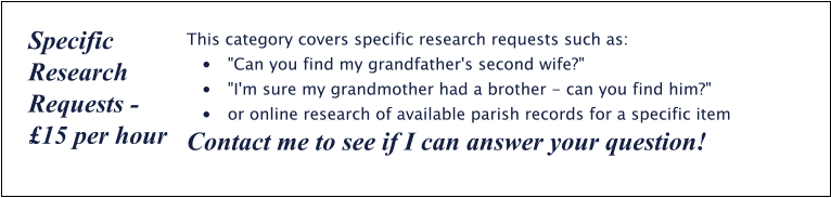 This category covers specific research requests such as: •	"Can you find my grandfather's second wife?" •	"I'm sure my grandmother had a brother - can you find him?" •	or online research of available parish records for a specific item Contact me to see if I can answer your question! Specific Research Requests - £15 per hour