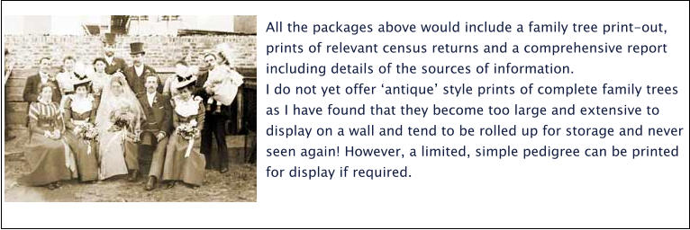 All the packages above would include a family tree print-out, prints of relevant census returns and a comprehensive report including details of the sources of information.  I do not yet offer ‘antique’ style prints of complete family trees as I have found that they become too large and extensive to display on a wall and tend to be rolled up for storage and never seen again! However, a limited, simple pedigree can be printed for display if required.