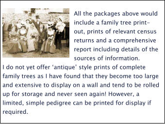 All the packages above would include a family tree print-out, prints of relevant census returns and a comprehensive report including details of the sources of information.  I do not yet offer ‘antique’ style prints of complete family trees as I have found that they become too large and extensive to display on a wall and tend to be rolled up for storage and never seen again! However, a limited, simple pedigree can be printed for display if required.