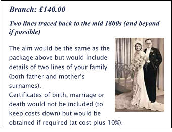 Two lines traced back to the mid 1800s (and beyond if possible) The aim would be the same as the package above but would include details of two lines of your family (both father and mother’s surnames). Certificates of birth, marriage or death would not be included (to keep costs down) but would be obtained if required (at cost plus 10%). Branch: £140.00
