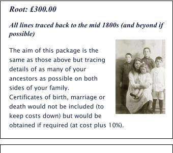 All lines traced back to the mid 1800s (and beyond if possible) The aim of this package is the same as those above but tracing details of as many of your ancestors as possible on both sides of your family.  Certificates of birth, marriage or death would not be included (to keep costs down) but would be obtained if required (at cost plus 10%). Root: £300.00